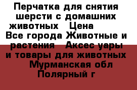 Перчатка для снятия шерсти с домашних животных › Цена ­ 100 - Все города Животные и растения » Аксесcуары и товары для животных   . Мурманская обл.,Полярный г.